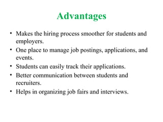 Advantages
• Makes the hiring process smoother for students and
employers.
• One place to manage job postings, applications, and
events.
• Students can easily track their applications.
• Better communication between students and
recruiters.
• Helps in organizing job fairs and interviews.
 