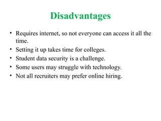 Disadvantages
• Requires internet, so not everyone can access it all the
time.
• Setting it up takes time for colleges.
• Student data security is a challenge.
• Some users may struggle with technology.
• Not all recruiters may prefer online hiring.
 