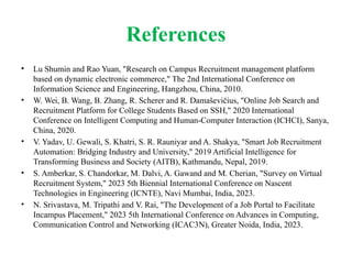 References
• Lu Shumin and Rao Yuan, "Research on Campus Recruitment management platform
based on dynamic electronic commerce," The 2nd International Conference on
Information Science and Engineering, Hangzhou, China, 2010.
• W. Wei, B. Wang, B. Zhang, R. Scherer and R. Damaševičius, "Online Job Search and
Recruitment Platform for College Students Based on SSH," 2020 International
Conference on Intelligent Computing and Human-Computer Interaction (ICHCI), Sanya,
China, 2020.
• V. Yadav, U. Gewali, S. Khatri, S. R. Rauniyar and A. Shakya, "Smart Job Recruitment
Automation: Bridging Industry and University," 2019 Artificial Intelligence for
Transforming Business and Society (AITB), Kathmandu, Nepal, 2019.
• S. Amberkar, S. Chandorkar, M. Dalvi, A. Gawand and M. Cherian, "Survey on Virtual
Recruitment System," 2023 5th Biennial International Conference on Nascent
Technologies in Engineering (ICNTE), Navi Mumbai, India, 2023.
• N. Srivastava, M. Tripathi and V. Rai, "The Development of a Job Portal to Facilitate
Incampus Placement," 2023 5th International Conference on Advances in Computing,
Communication Control and Networking (ICAC3N), Greater Noida, India, 2023.
 