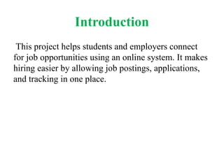 Introduction
This project helps students and employers connect
for job opportunities using an online system. It makes
hiring easier by allowing job postings, applications,
and tracking in one place.
 
