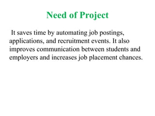 Need of Project
It saves time by automating job postings,
applications, and recruitment events. It also
improves communication between students and
employers and increases job placement chances.
 