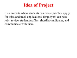 Idea of Project
It’s a website where students can create profiles, apply
for jobs, and track applications. Employers can post
jobs, review student profiles, shortlist candidates, and
communicate with them.
 