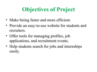 Objectives of Project
• Make hiring faster and more efficient.
• Provide an easy-to-use website for students and
recruiters.
• Offer tools for managing profiles, job
applications, and recruitment events.
• Help students search for jobs and internships
easily.
 
