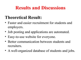 Results and Discussions
Theoretical Result:
• Faster and easier recruitment for students and
employers.
• Job posting and applications are automated.
• Easy-to-use website for everyone.
• Better communication between students and
recruiters.
• A well-organized database of students and jobs.
 