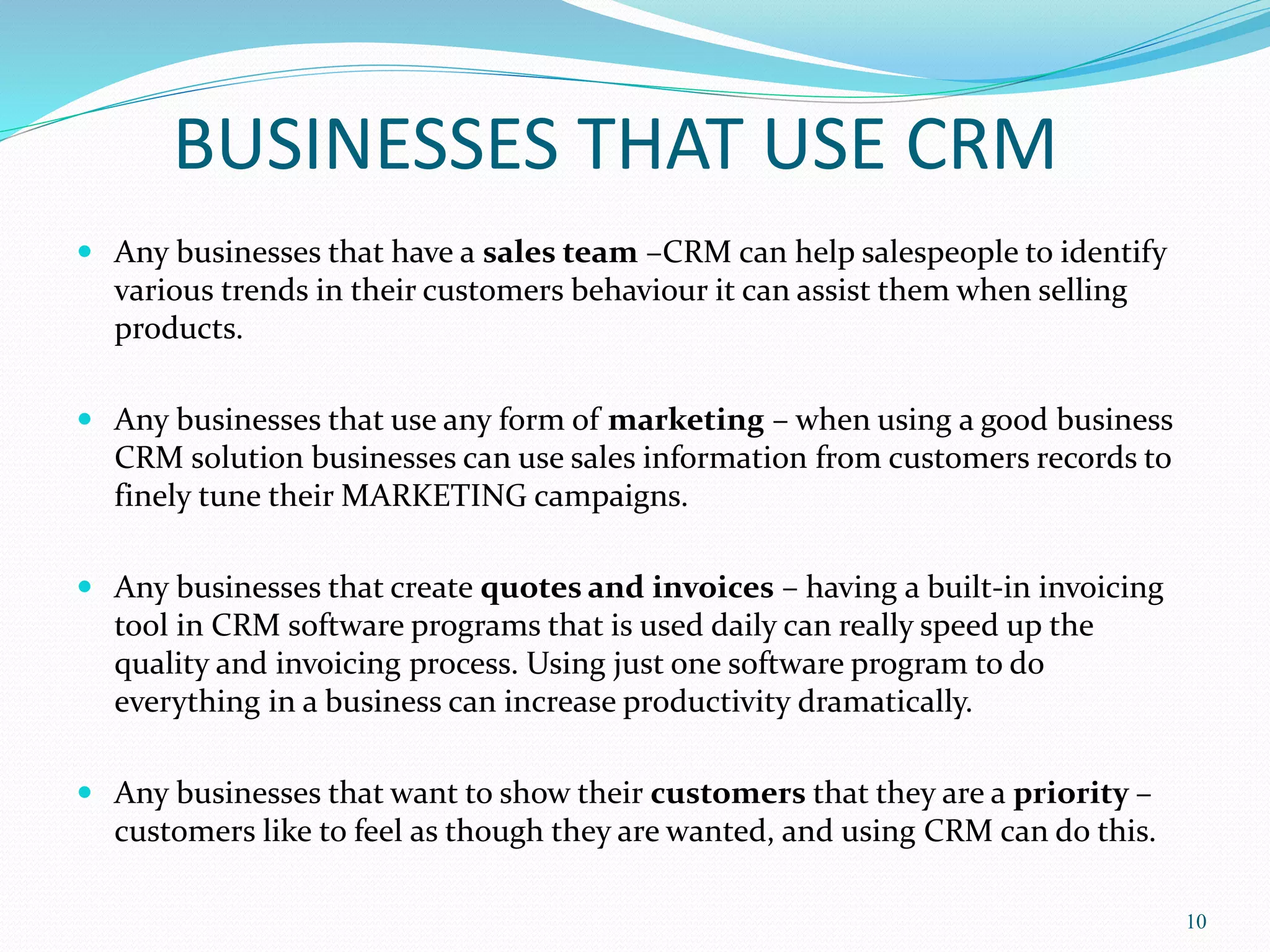 BUSINESSES THAT USE CRM 
 Any businesses that have a sales team –CRM can help salespeople to identify 
various trends in their customers behaviour it can assist them when selling 
products. 
 Any businesses that use any form of marketing – when using a good business 
CRM solution businesses can use sales information from customers records to 
finely tune theirMARKETING campaigns. 
 Any businesses that create quotes and invoices – having a built-in invoicing 
tool in CRM software programs that is used daily can really speed up the 
quality and invoicing process. Using just one software program to do 
everything in a business can increase productivity dramatically. 
 Any businesses that want to show their customers that they are a priority – 
customers like to feel as though they are wanted, and using CRM can do this. 
10 
 