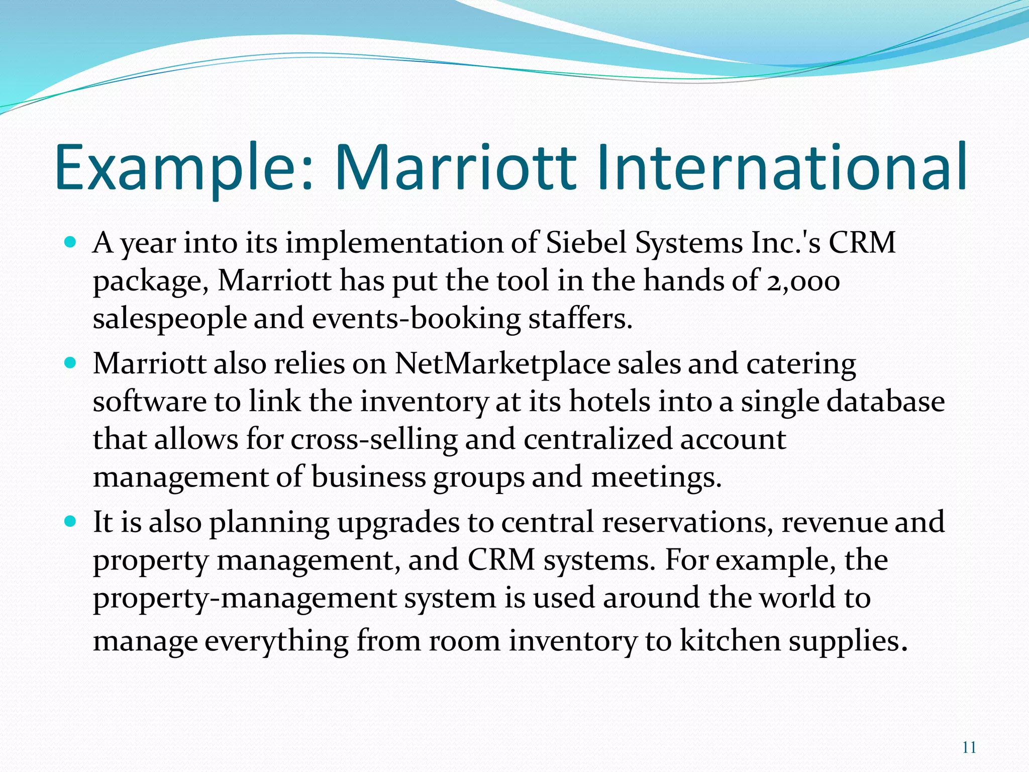 Example: Marriott International 
 A year into its implementation of Siebel Systems Inc.'s CRM 
package, Marriott has put the tool in the hands of 2,000 
salespeople and events-booking staffers. 
 Marriott also relies on NetMarketplace sales and catering 
software to link the inventory at its hotels into a single database 
that allows for cross-selling and centralized account 
management of business groups and meetings. 
 It is also planning upgrades to central reservations, revenue and 
property management, and CRM systems. For example, the 
property-management system is used around the world to 
manage everything from room inventory to kitchen supplies. 
11 
 