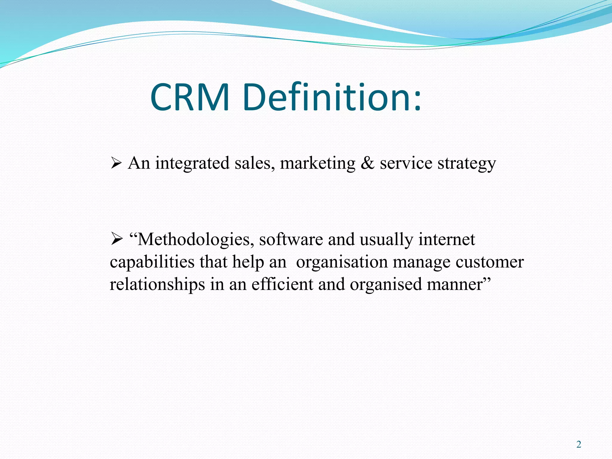 2 
CRM Definition: 
 An integrated sales, marketing & service strategy 
 “Methodologies, software and usually internet 
capabilities that help an organisation manage customer 
relationships in an efficient and organised manner” 
 