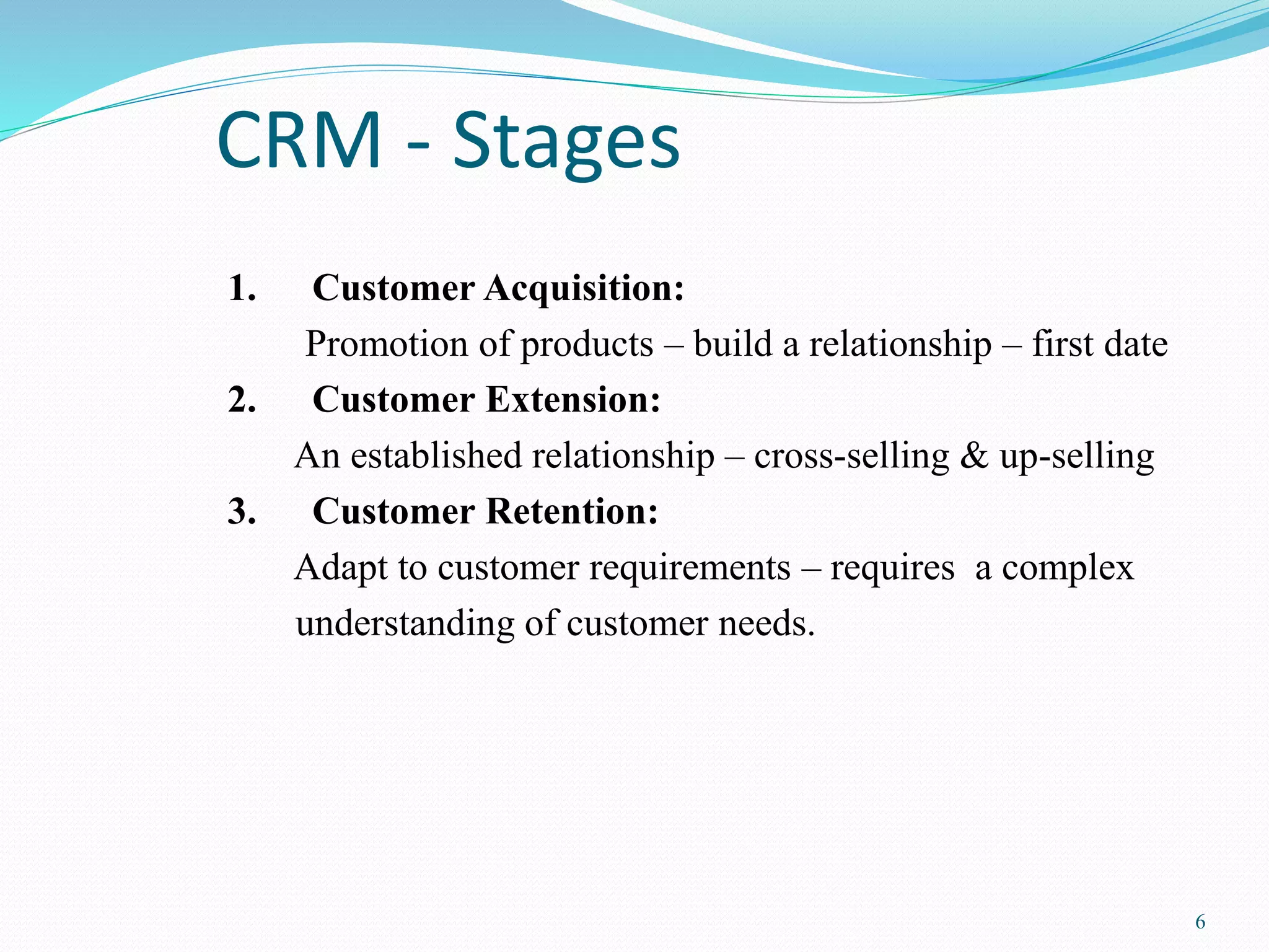6 
CRM - Stages 
1. Customer Acquisition: 
Promotion of products – build a relationship – first date 
2. Customer Extension: 
An established relationship – cross-selling & up-selling 
3. Customer Retention: 
Adapt to customer requirements – requires a complex 
understanding of customer needs. 
 
