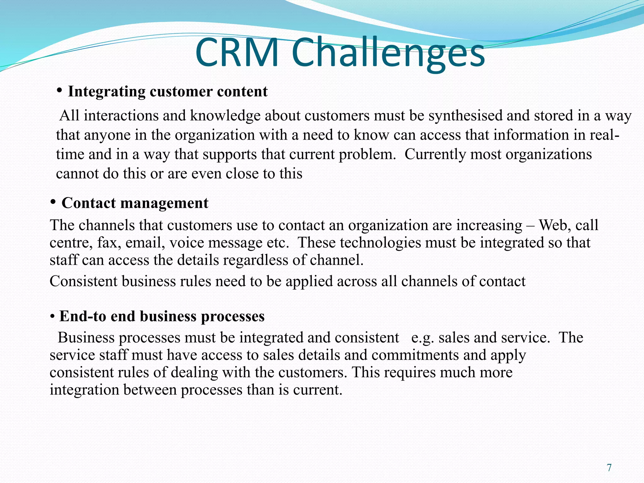 7 
CRM Challenges 
• Integrating customer content 
All interactions and knowledge about customers must be synthesised and stored in a way 
that anyone in the organization with a need to know can access that information in real-time 
and in a way that supports that current problem. Currently most organizations 
cannot do this or are even close to this 
• Contact management 
The channels that customers use to contact an organization are increasing –Web, call 
centre, fax, email, voice message etc. These technologies must be integrated so that 
staff can access the details regardless of channel. 
Consistent business rules need to be applied across all channels of contact 
• End-to end business processes 
Business processes must be integrated and consistent e.g. sales and service. The 
service staff must have access to sales details and commitments and apply 
consistent rules of dealing with the customers. This requires much more 
integration between processes than is current. 
 