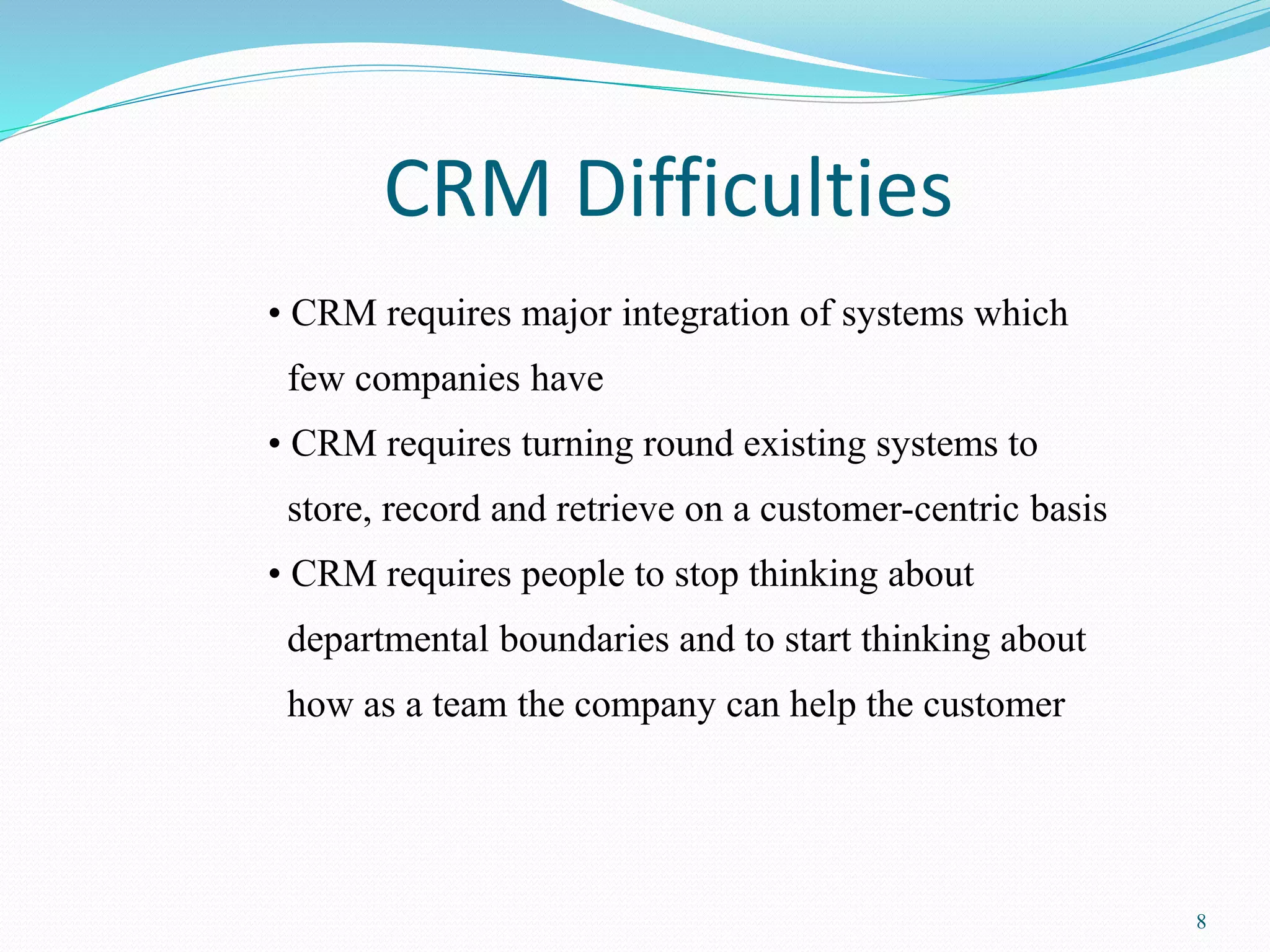 8 
CRM Difficulties 
• CRM requires major integration of systems which 
few companies have 
• CRM requires turning round existing systems to 
store, record and retrieve on a customer-centric basis 
• CRM requires people to stop thinking about 
departmental boundaries and to start thinking about 
how as a team the company can help the customer 
 