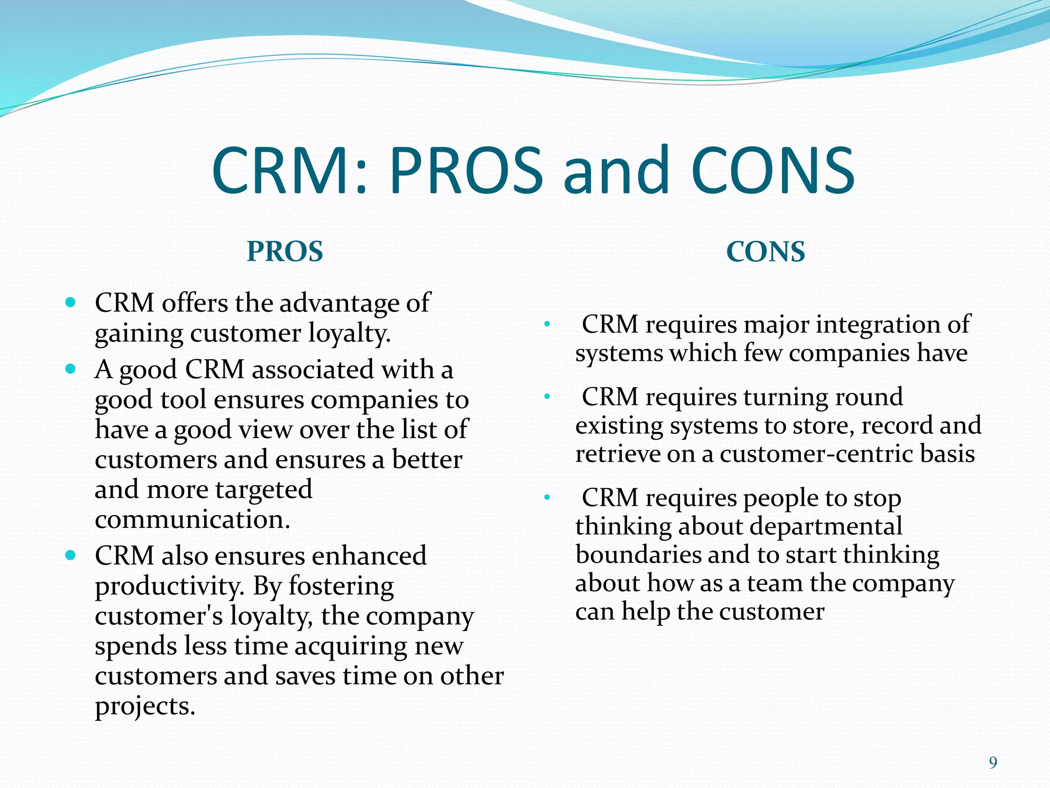 CRM: PROS and CONS 
PROS CONS 
 CRM offers the advantage of 
gaining customer loyalty. 
 A good CRM associated with a 
good tool ensures companies to 
have a good view over the list of 
customers and ensures a better 
and more targeted 
communication. 
 CRM also ensures enhanced 
productivity. By fostering 
customer's loyalty, the company 
spends less time acquiring new 
customers and saves time on other 
projects. 
9 
• CRM requires major integration of 
systems which few companies have 
• CRM requires turning round 
existing systems to store, record and 
retrieve on a customer-centric basis 
• CRM requires people to stop 
thinking about departmental 
boundaries and to start thinking 
about how as a team the company 
can help the customer 
 
