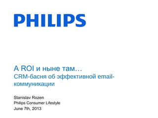 Stanislav Rozen
Philips Consumer Lifestyle
June 7th, 2013
А ROI и ныне там…
CRM-басня об эффективной email-
коммуникации
 