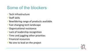 Some of the blockers
Tech Infrastructure
Staff skills
Bewildering range of products available
Fast changing tech landscape
Organisational resistance
Lack of leadership recognition
Time and juggling other priorities
Financial resources
No one to lead on the project
 