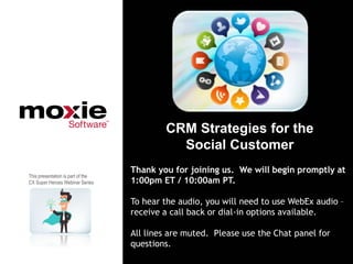 CRM Strategies for the
                                             Social Customer
                                   Thank you for joining us. We will begin promptly at
This presentation is part of the
CX Super Heroes Webinar Series     1:00pm ET / 10:00am PT.

                                   To hear the audio, you will need to use WebEx audio –
                                   receive a call back or dial-in options available.

                                   All lines are muted. Please use the Chat panel for
                                   questions.
 
