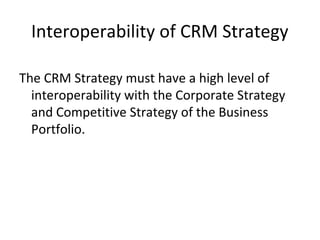 Interoperability of CRM Strategy
The CRM Strategy must have a high level of
interoperability with the Corporate Strategy
and Competitive Strategy of the Business
Portfolio.
 