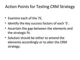 Action Points for Testing CRM Strategy
• Examine each of the 7S.
• Identify the key success factors of each ‘S’.
• Ascertain the gap between the elements and
the strategic fit.
• Solution should be either to amend the
elements accordingly or to alter the CRM
strategy.
 