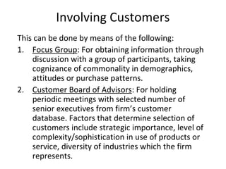 This can be done by means of the following:
1. Focus Group: For obtaining information through
discussion with a group of participants, taking
cognizance of commonality in demographics,
attitudes or purchase patterns.
2. Customer Board of Advisors: For holding
periodic meetings with selected number of
senior executives from firm’s customer
database. Factors that determine selection of
customers include strategic importance, level of
complexity/sophistication in use of products or
service, diversity of industries which the firm
represents.
Involving Customers
 