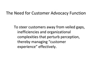 To steer customers away from veiled gaps,
inefficiencies and organizational
complexities that perturb perception,
thereby managing “customer
experience” effectively.
The Need for Customer Advocacy Function
 