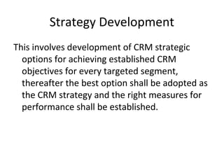 Strategy Development
This involves development of CRM strategic
options for achieving established CRM
objectives for every targeted segment,
thereafter the best option shall be adopted as
the CRM strategy and the right measures for
performance shall be established.
 