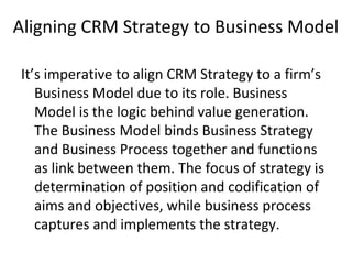 Aligning CRM Strategy to Business Model
It’s imperative to align CRM Strategy to a firm’s
Business Model due to its role. Business
Model is the logic behind value generation.
The Business Model binds Business Strategy
and Business Process together and functions
as link between them. The focus of strategy is
determination of position and codification of
aims and objectives, while business process
captures and implements the strategy.
 
