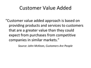 Customer Value Added
“Customer value added approach is based on
providing products and services to customers
that are a greater value than they could
expect from purchases from competitive
companies in similar markets.”
Source: John McKean, Customers Are People
 