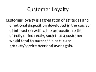 Customer Loyalty
Customer loyalty is aggregation of attitudes and
emotional disposition developed in the course
of interaction with value proposition either
directly or indirectly, such that a customer
would tend to purchase a particular
product/service over and over again.
 