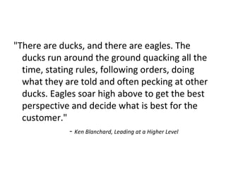 "There are ducks, and there are eagles. The
ducks run around the ground quacking all the
time, stating rules, following orders, doing
what they are told and often pecking at other
ducks. Eagles soar high above to get the best
perspective and decide what is best for the
customer."
- Ken Blanchard, Leading at a Higher Level
 
