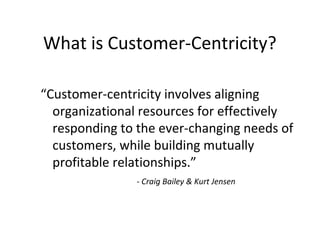 “Customer-centricity involves aligning
organizational resources for effectively
responding to the ever-changing needs of
customers, while building mutually
profitable relationships.”
- Craig Bailey & Kurt Jensen
What is Customer-Centricity?
 