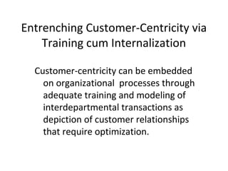 Customer-centricity can be embedded
on organizational processes through
adequate training and modeling of
interdepartmental transactions as
depiction of customer relationships
that require optimization.
Entrenching Customer-Centricity via
Training cum Internalization
 