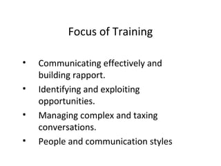 • Communicating effectively and
building rapport.
• Identifying and exploiting
opportunities.
• Managing complex and taxing
conversations.
• People and communication styles
Focus of Training
 