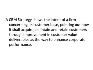 A CRM Strategy shows the intent of a firm
concerning its customer base, pointing out how
it shall acquire, maintain and retain customers
through improvement in customer value
deliverables as the way to enhance corporate
performance.
 
