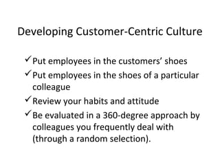 Put employees in the customers’ shoes
Put employees in the shoes of a particular
colleague
Review your habits and attitude
Be evaluated in a 360-degree approach by
colleagues you frequently deal with
(through a random selection).
Developing Customer-Centric Culture
 