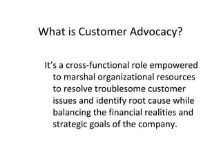 It’s a cross-functional role empowered
to marshal organizational resources
to resolve troublesome customer
issues and identify root cause while
balancing the financial realities and
strategic goals of the company.
What is Customer Advocacy?
 