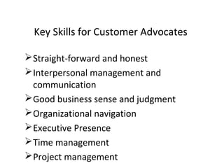 Straight-forward and honest
Interpersonal management and
communication
Good business sense and judgment
Organizational navigation
Executive Presence
Time management
Project management
Key Skills for Customer Advocates
 