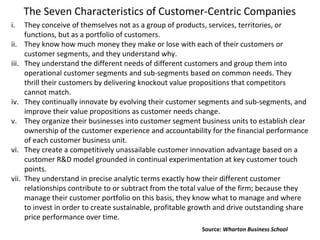 The Seven Characteristics of Customer-Centric Companies
i. They conceive of themselves not as a group of products, services, territories, or
functions, but as a portfolio of customers.
ii. They know how much money they make or lose with each of their customers or
customer segments, and they understand why.
iii. They understand the different needs of different customers and group them into
operational customer segments and sub-segments based on common needs. They
thrill their customers by delivering knockout value propositions that competitors
cannot match.
iv. They continually innovate by evolving their customer segments and sub-segments, and
improve their value propositions as customer needs change.
v. They organize their businesses into customer segment business units to establish clear
ownership of the customer experience and accountability for the financial performance
of each customer business unit.
vi. They create a competitively unassailable customer innovation advantage based on a
customer R&D model grounded in continual experimentation at key customer touch
points.
vii. They understand in precise analytic terms exactly how their different customer
relationships contribute to or subtract from the total value of the firm; because they
manage their customer portfolio on this basis, they know what to manage and where
to invest in order to create sustainable, profitable growth and drive outstanding share
price performance over time.
Source: Wharton Business School
 