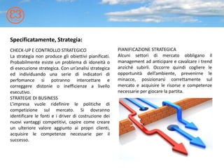 Specificatamente, Strategia:
CHECK-UP E CONTROLLO STRATEGICO                       PIANIFICAZIONE STRATEGICA
La strategia non produce gli obiettivi pianificati.   Alcuni settori di mercato obbligano il
Probabilmente esiste un problema di idoneità o        management ad anticipare e cavalcare i trend
di esecuzione strategica. Con un’analisi strategica   anziché subirli. Occorre quindi cogliere le
ed individuando una serie di indicatori di            opportunità dell’ambiente, prevenirne le
perfomance si potranno intercettare e                 minacce, posizionarsi correttamente sul
correggere distonie o inefficienze a livello          mercato e acquisire le risorse e competenze
esecutivo.                                            necessarie per giocare la partita.
STRATEGIE DI BUSINESS
L’impresa vuole ridefinire le politiche di
competizione sul mercato. Si dovranno
identificare le fonti e i driver di costruzione dei
nuovi vantaggi competitivi, capire come creare
un ulteriore valore aggiunto ai propri clienti,
acquisire le competenze necessarie per il
successo.
 