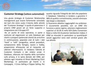 Customer Strategy (settore automotive): quanto riguarda l'integrità dei dati che popolano
                                                        il Database: l’obiettivo è tendere a garantire il
Una giusta strategia di Customer Relationship           98% di qualità e arricchimento, nonché eliminare
management può essere fortemente svincolata             dati doppi o ridondanti.
dal tool che viene usato L’intento delle attività       Si fisseranno obiettivi raggiungibili ma ambiziosi.
del “Customer Strategy” è quello di potenziare il       È sicuramente possibile, con un CRM che
proprio CRM grazie ad un forte supporto e               funziona a pieno regime, ottenere miglioramenti
integrazione con il Gruppo ICT.                         superiori al 10-20 % nella SCR (Sales Conversion
 Da un punto di vista operativo, si parte a             Rate) e nella CSI (Customer Satisfaction Index); il
costruire od organizzare un solo Database per           CRM va misurato in particolare su quanti/quali
clienti e prospect (potenziali clienti) da arricchire   veicoli aggiuntivi sono stati venduti grazie alle
in continuazione, popolato cioè di tutti i dati         sue attività.
"hard“ e "soft" (anagrafica, veicoli posseduti,
composizione della famiglia, lavoro e hobby,
propensione all’acquisto ed al riacquisto ed
ulteriori informazioni). Si rielabora l’attività di
Customer Contacts e dei relativi script. Il
Database, ottenuto nel rispetto della normativa
sulla privacy, è la spina dorsale del CRM, per
pilotare ogni iniziativa di Direct Marketing (1to1
Marketing), in particolare gli Eventi e le
Campagne, il Cross Selling e l'Upper Selling. Per
 