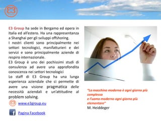 E3 Group ha sede in Bergamo ed opera in
Italia ed all’estero. Ha una rappresentanza
a Shanghai per gli sviluppi offshoring.
I nostri clienti sono principalmente nei
settori tecnologici, manifatturieri e dei
servizi e sono principalmente aziende di
respiro internazionale.
E3 Group è uno dei pochissimi studi di
consulenza ad avere una approfondita
conoscenza nei settori tecnologici
Lo staff di E3 Group ha una lunga
esperienza aziendale che ci permette di
avere una visione pragmatica delle
necessità aziendali e un’attitudine al        “La macchina moderna è ogni giorno più
                                              complessa
problem solving.                              e l’uomo moderno ogni giorno più
     www.e3group.eu                           elementare”
                                              M. Heiddeger
     Pagina Facebook
 