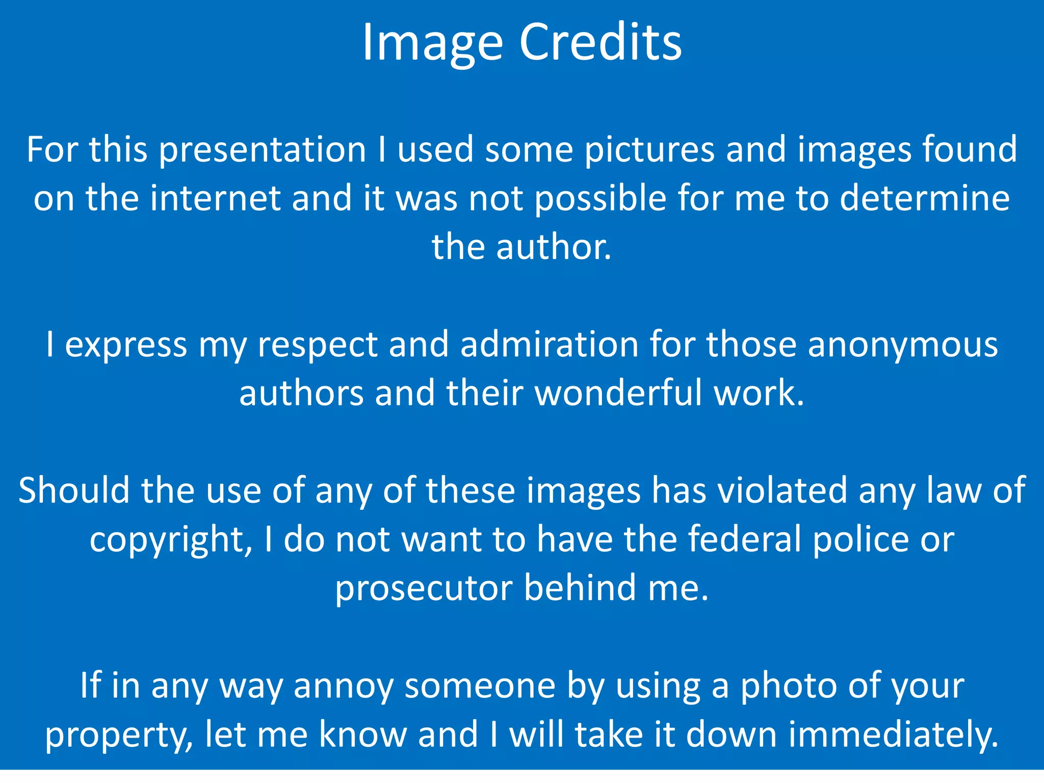 Image Credits
For this presentation I used some pictures and images found
on the internet and it was not possible for me to determine
the author.
I express my respect and admiration for those anonymous
authors and their wonderful work.
Should the use of any of these images has violated any law of
copyright, I do not want to have the federal police or
prosecutor behind me.
If in any way annoy someone by using a photo of your
property, let me know and I will take it down immediately.
 