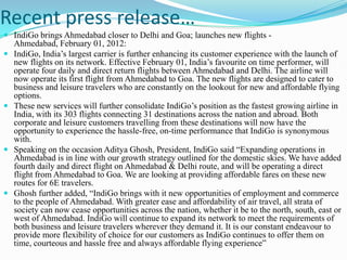 Recent press release…
 IndiGo brings Ahmedabad closer to Delhi and Goa; launches new flights -
  Ahmedabad, February 01, 2012:
 IndiGo, India‟s largest carrier is further enhancing its customer experience with the launch of
  new flights on its network. Effective February 01, India‟s favourite on time performer, will
  operate four daily and direct return flights between Ahmedabad and Delhi. The airline will
  now operate its first flight from Ahmedabad to Goa. The new flights are designed to cater to
  business and leisure travelers who are constantly on the lookout for new and affordable flying
  options.
 These new services will further consolidate IndiGo‟s position as the fastest growing airline in
  India, with its 303 flights connecting 31 destinations across the nation and abroad. Both
  corporate and leisure customers travelling from these destinations will now have the
  opportunity to experience the hassle-free, on-time performance that IndiGo is synonymous
  with.
 Speaking on the occasion Aditya Ghosh, President, IndiGo said “Expanding operations in
  Ahmedabad is in line with our growth strategy outlined for the domestic skies. We have added
  fourth daily and direct flight on Ahmedabad & Delhi route, and will be operating a direct
  flight from Ahmedabad to Goa. We are looking at providing affordable fares on these new
  routes for 6E travelers.
 Ghosh further added, “IndiGo brings with it new opportunities of employment and commerce
  to the people of Ahmedabad. With greater ease and affordability of air travel, all strata of
  society can now cease opportunities across the nation, whether it be to the north, south, east or
  west of Ahmedabad. IndiGo will continue to expand its network to meet the requirements of
  both business and leisure travelers wherever they demand it. It is our constant endeavour to
  provide more flexibility of choice for our customers as IndiGo continues to offer them on
  time, courteous and hassle free and always affordable flying experience”
 