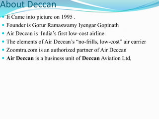 About Deccan
 It Came into picture on 1995 .
 Founder is Gorur Ramaswamy Iyengar Gopinath
 Air Deccan is India‟s first low-cost airline.
 The elements of Air Deccan‟s “no-frills, low-cost” air carrier
 Zoomtra.com is an authorized partner of Air Deccan
 Air Deccan is a business unit of Deccan Aviation Ltd,
 