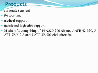 Products
 corporate segment
 for tourism,
 medical support
 transit and logisctics support
 31 aircrafts comprising of 14 A320-200 Airbus, 5 ATR 42-320, 5
  ATR 72-212 A and 9 ATR 42-500 civil aircrafts.
 