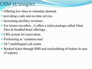 CRM strategies
 Offering low fares to stimulate demand.
 providing a safe and on-time service.
 Increasing ancillary revenues .
 For leisure travellers , it offers a ticket package called Value
    Flier & bundled hotel offerings .
   CRS system for reservation .
   Positioning as „common man‟
   24/7 multilingual call centre
   Booked ticket through SMS and rescheduling of tickets in case
    of urgency .
 
