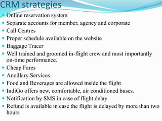 CRM strategies
   Online reservation system
   Separate accounts for member, agency and corporate
   Call Centres
   Proper schedule available on the website
   Baggage Tracer
   Well trained and groomed in-flight crew and most importantly
    on-time performance.
   Cheap Fares
   Ancillary Services
   Food and Beverages are allowed inside the flight
   IndiGo offers new, comfortable, air conditioned buses.
   Notification by SMS in case of flight delay
   Refund is available in case the flight is delayed by more than two
    hours
 