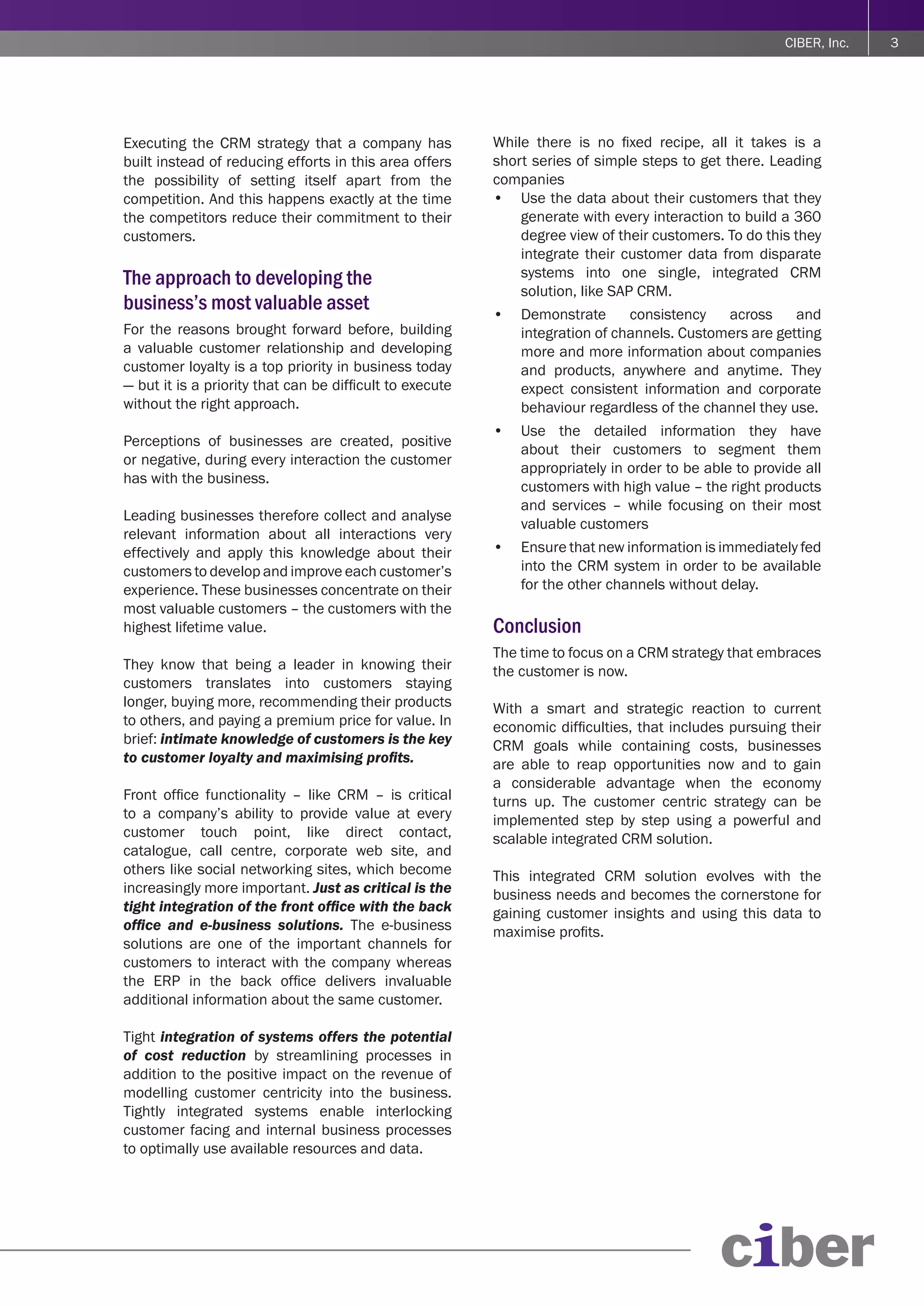 CIBER, Inc.   3




Executing the CRM strategy that a company has             While there is no fixed recipe, all it takes is a
built instead of reducing efforts in this area offers     short series of simple steps to get there. Leading
the possibility of setting itself apart from the          companies
competition. And this happens exactly at the time         • Use the data about their customers that they
the competitors reduce their commitment to their              generate with every interaction to build a 360
customers.                                                    degree view of their customers. To do this they
                                                              integrate their customer data from disparate
The approach to developing the                                systems into one single, integrated CRM
                                                              solution, like SAP CRM.
business’s most valuable asset                            • Demonstrate         consistency    across     and
For the reasons brought forward before, building              integration of channels. Customers are getting
a valuable customer relationship and developing               more and more information about companies
customer loyalty is a top priority in business today          and products, anywhere and anytime. They
— but it is a priority that can be difficult to execute       expect consistent information and corporate
without the right approach.                                   behaviour regardless of the channel they use.
                                                          • Use the detailed information they have
Perceptions of businesses are created, positive
                                                              about their customers to segment them
or negative, during every interaction the customer
                                                              appropriately in order to be able to provide all
has with the business.
                                                              customers with high value – the right products
                                                              and services – while focusing on their most
Leading businesses therefore collect and analyse
                                                              valuable customers
relevant information about all interactions very
effectively and apply this knowledge about their          • Ensure that new information is immediately fed
customers to develop and improve each customer’s              into the CRM system in order to be available
experience. These businesses concentrate on their             for the other channels without delay.
most valuable customers – the customers with the
highest lifetime value.                                   Conclusion
                                                          The time to focus on a CRM strategy that embraces
They know that being a leader in knowing their            the customer is now.
customers translates into customers staying
longer, buying more, recommending their products          With a smart and strategic reaction to current
to others, and paying a premium price for value. In       economic difficulties, that includes pursuing their
brief: intimate knowledge of customers is the key         CRM goals while containing costs, businesses
to customer loyalty and maximising profits.               are able to reap opportunities now and to gain
                                                          a considerable advantage when the economy
Front office functionality – like CRM – is critical       turns up. The customer centric strategy can be
to a company’s ability to provide value at every          implemented step by step using a powerful and
customer touch point, like direct contact,                scalable integrated CRM solution.
catalogue, call centre, corporate web site, and
others like social networking sites, which become         This integrated CRM solution evolves with the
increasingly more important. Just as critical is the      business needs and becomes the cornerstone for
tight integration of the front office with the back       gaining customer insights and using this data to
office and e-business solutions. The e-business           maximise profits.
solutions are one of the important channels for
customers to interact with the company whereas
the ERP in the back office delivers invaluable
additional information about the same customer.

Tight integration of systems offers the potential
of cost reduction by streamlining processes in
addition to the positive impact on the revenue of
modelling customer centricity into the business.
Tightly integrated systems enable interlocking
customer facing and internal business processes
to optimally use available resources and data.
 