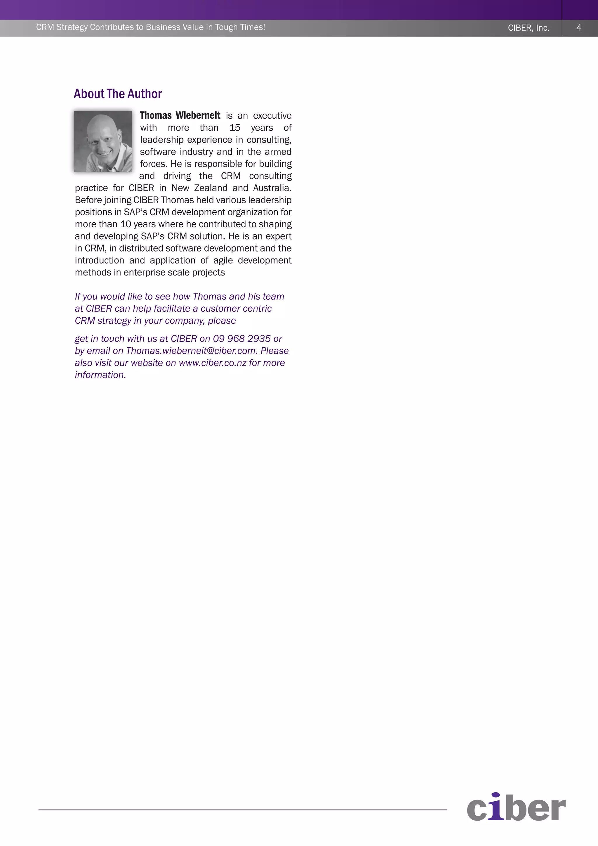 CRM Strategy Contributes to Business Value in Tough Times!         CIBER, Inc.   4




         About The Author
                          Thomas Wieberneit is an executive
                          with more than 15 years of
                          leadership experience in consulting,
                          software industry and in the armed
                          forces. He is responsible for building
                          and driving the CRM consulting
         practice for CIBER in New Zealand and Australia.
         Before joining CIBER Thomas held various leadership
         positions in SAP’s CRM development organization for
         more than 10 years where he contributed to shaping
         and developing SAP’s CRM solution. He is an expert
         in CRM, in distributed software development and the
         introduction and application of agile development
         methods in enterprise scale projects

         If you would like to see how Thomas and his team
         at CIBER can help facilitate a customer centric
         CRM strategy in your company, please
         get in touch with us at CIBER on 09 968 2935 or
         by email on Thomas.wieberneit@ciber.com. Please
         also visit our website on www.ciber.co.nz for more
         information.
 
