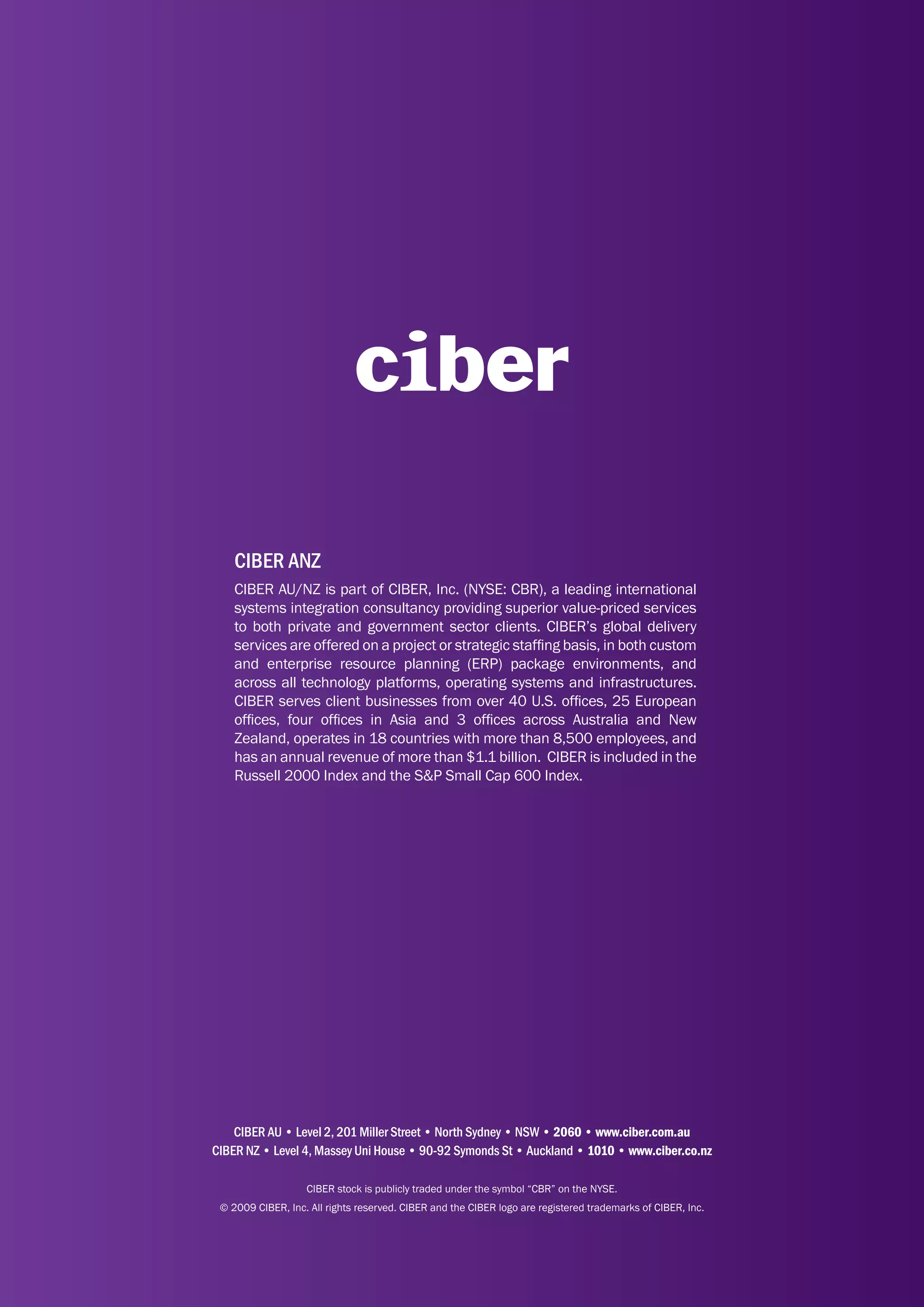 CIBER ANZ
    CIBER AU/NZ is part of CIBER, Inc. (NYSE: CBR), a leading international
    systems integration consultancy providing superior value-priced services
    to both private and government sector clients. CIBER’s global delivery
    services are offered on a project or strategic staffing basis, in both custom
    and enterprise resource planning (ERP) package environments, and
    across all technology platforms, operating systems and infrastructures.
    CIBER serves client businesses from over 40 U.S. offices, 25 European
    offices, four offices in Asia and 3 offices across Australia and New
    Zealand, operates in 18 countries with more than 8,500 employees, and
    has an annual revenue of more than $1.1 billion. CIBER is included in the
    Russell 2000 Index and the S&P Small Cap 600 Index.




    CIBER AU • Level 2, 201 Miller Street • North Sydney • NSW • 2060 • www.ciber.com.au
CIBER NZ • Level 4, Massey Uni House • 90-92 Symonds St • Auckland • 1010 • www.ciber.co.nz

                   CIBER stock is publicly traded under the symbol “CBR” on the NYSE.
 © 2009 CIBER, Inc. All rights reserved. CIBER and the CIBER logo are registered trademarks of CIBER, Inc.
 