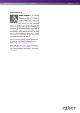 CRM Strategy Contributes to Business Value in Tough Times!         CIBER, Inc.   4




         About The Author
                          Thomas Wieberneit is an executive
                          with more than 15 years of
                          leadership experience in consulting,
                          software industry and in the armed
                          forces. He is responsible for building
                          and driving the CRM consulting
         practice for CIBER in New Zealand and Australia.
         Before joining CIBER Thomas held various leadership
         positions in SAP’s CRM development organization for
         more than 10 years where he contributed to shaping
         and developing SAP’s CRM solution. He is an expert
         in CRM, in distributed software development and the
         introduction and application of agile development
         methods in enterprise scale projects

         If you would like to see how Thomas and his team
         at CIBER can help facilitate a customer centric
         CRM strategy in your company, please
         get in touch with us at CIBER on 09 968 2935 or
         by email on Thomas.wieberneit@ciber.com. Please
         also visit our website on www.ciber.co.nz for more
         information.
 