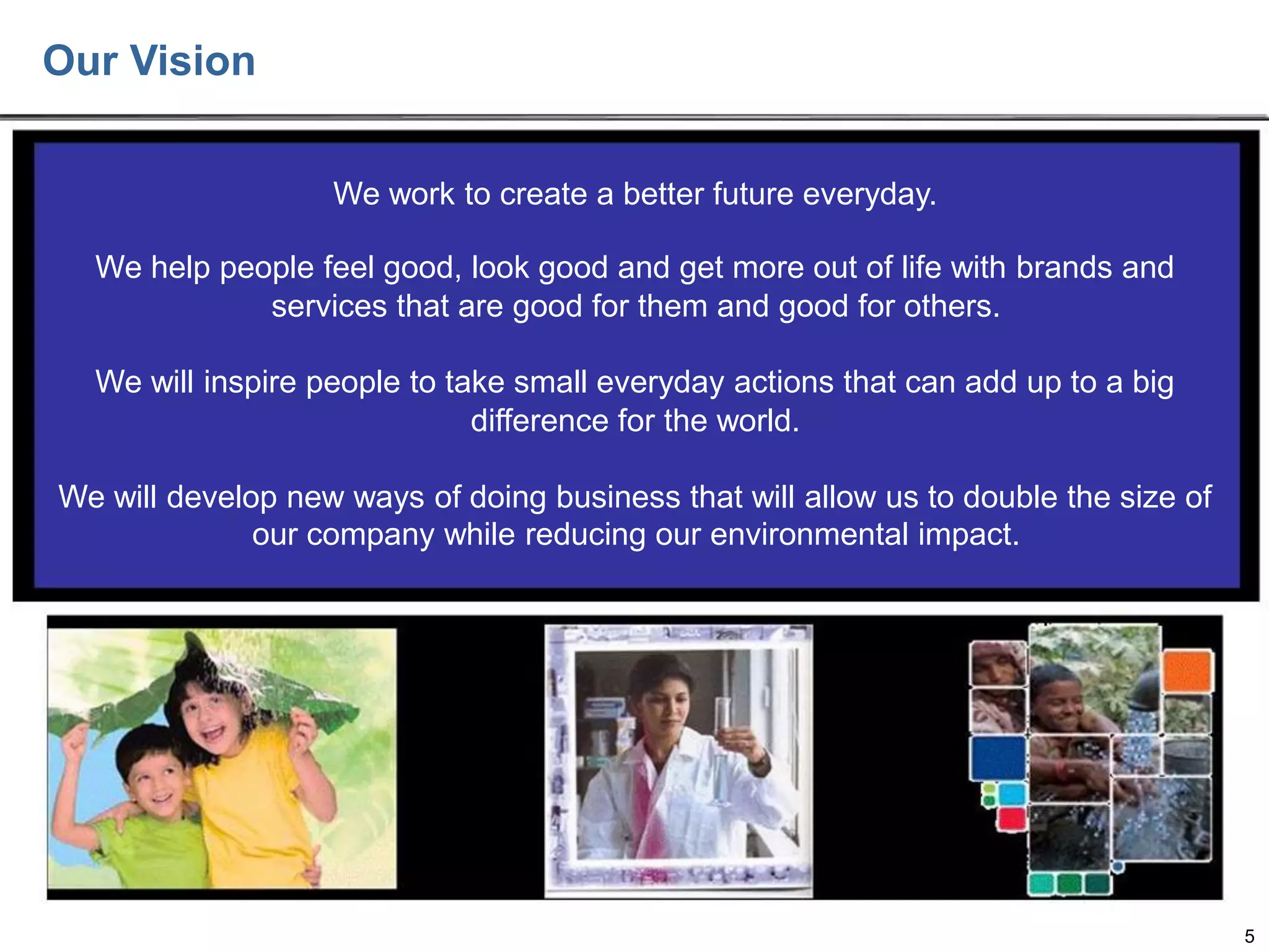Our Vision
We work to create a better future everyday.
We help people feel good, look good and get more out of life with brands and
services that are good for them and good for others.
We will inspire people to take small everyday actions that can add up to a big
difference for the world.
We will develop new ways of doing business that will allow us to double the size of
our company while reducing our environmental impact.

5

 