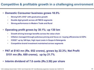 Competitive & profitable growth in a challenging environment
• Domestic Consumer business grows 18.5%
•

Strong 9.8% UVG* with good price growth

•

Double digit growth across all FMCG segments

•

Strong performance in Modern Trade and Rural

• Operating profit grows by 30.1%; up 130 bm
•

Growth driving leverage benefits across the value chain

•

Inflation managed through judicious pricing and focus on buying efficiencies & CEPs

•

COGS^ up by 340 bps; high input costs in Soaps & Detergents

•

Competitive brand investment maintained across segments

• PAT at $143 mn (Rs. 652 crores), grows by 22.3%; Net Profit
$151 mn (Rs. 689 crores), up by 21.7%
• Interim dividend of 7.6 cents (Rs.3.50) per share
*UVG: Underlying Volume Growth; ^COGS: Cost of Goods Sold; CEP: Cost effectiveness programmes; Conversion rate: 1$=INR 45.76

51

 